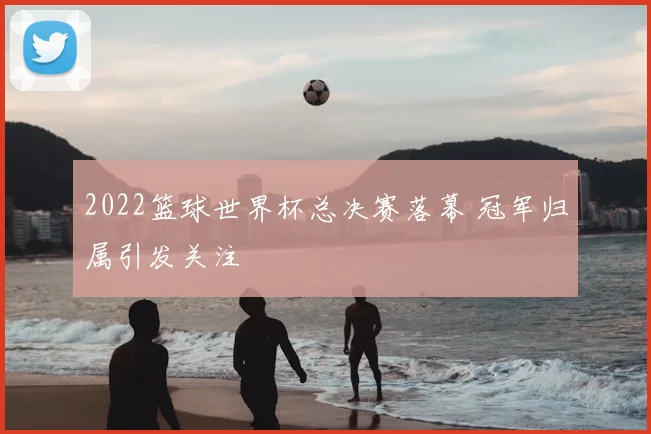 2022篮球世界杯总决赛落幕 冠军归属引发关注