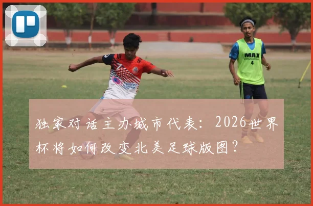 独家对话主办城市代表:2026世界杯将如何改变北美足球版图?