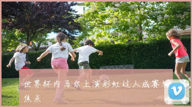 世界杯内马尔上演彩虹过人成赛场焦点