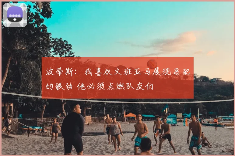 波蒂斯:我喜欢文班亚马展现恶犯的狠劲 他必须点燃队友们