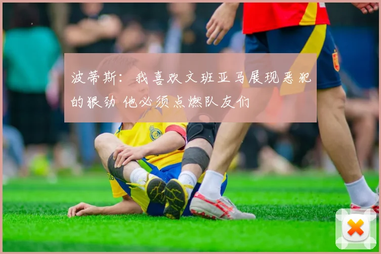 波蒂斯:我喜欢文班亚马展现恶犯的狠劲 他必须点燃队友们