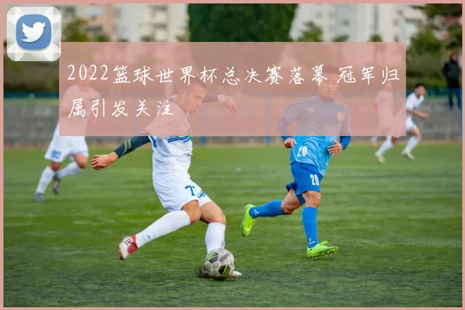 2022篮球世界杯总决赛落幕 冠军归属引发关注