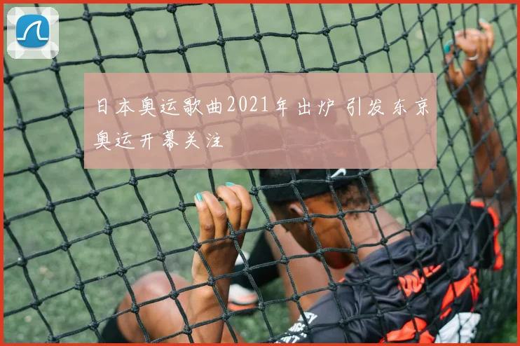 日本奥运歌曲2021年出炉 引发东京奥运开幕关注