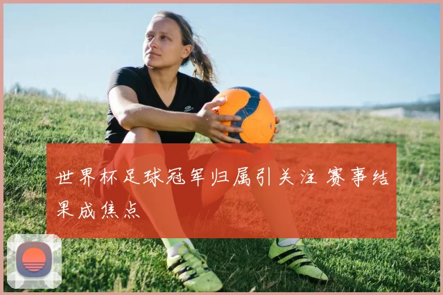世界杯足球冠军归属引关注 赛事结果成焦点