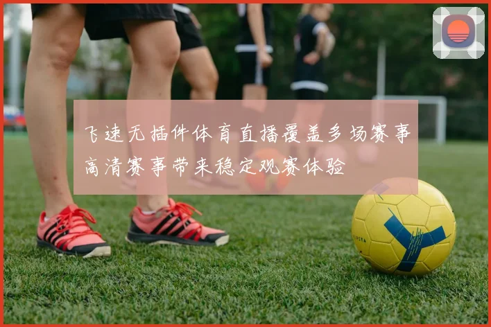 飞速无插件体育直播覆盖多场赛事高清赛事带来稳定观赛体验
