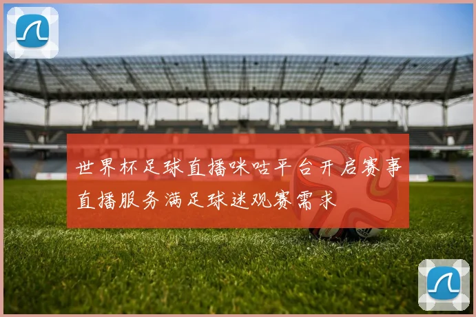 世界杯足球直播咪咕平台开启赛事直播服务满足球迷观赛需求