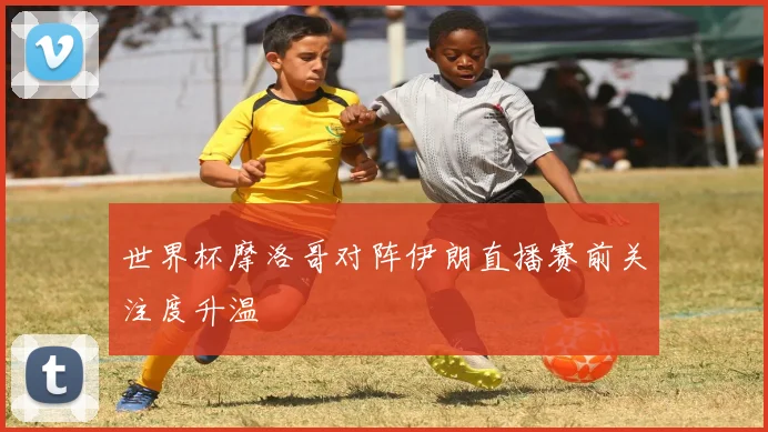 世界杯摩洛哥对阵伊朗直播赛前关注度升温