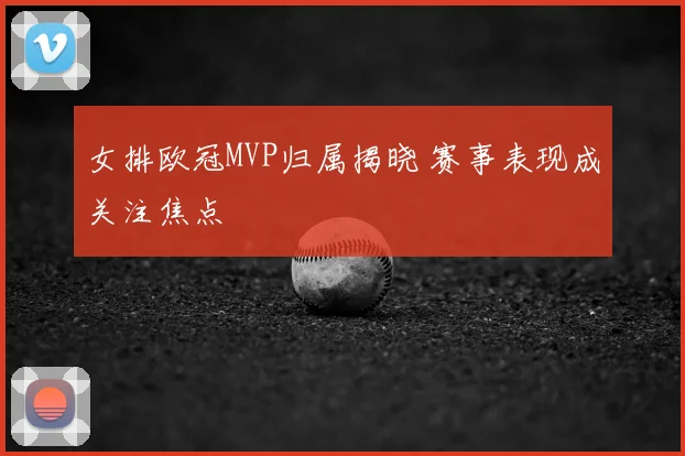 女排欧冠MVP归属揭晓 赛事表现成关注焦点