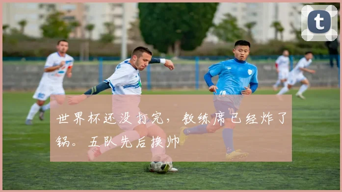 世界杯还没打完,教练席已经炸了锅。五队先后换帅