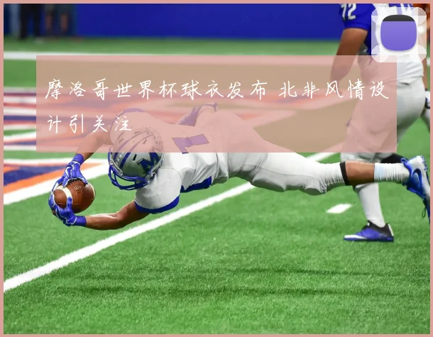 摩洛哥世界杯球衣发布 北非风情设计引关注
