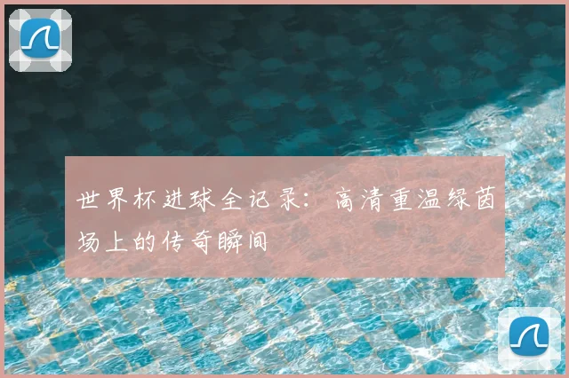 世界杯进球全记录：高清重温绿茵场上的传奇瞬间