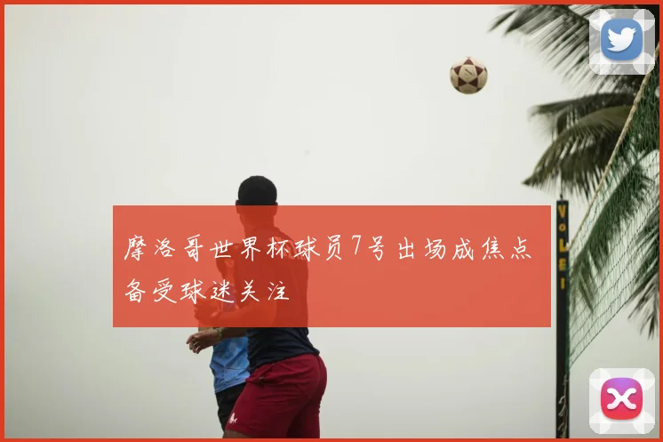 摩洛哥世界杯球员7号出场成焦点 备受球迷关注