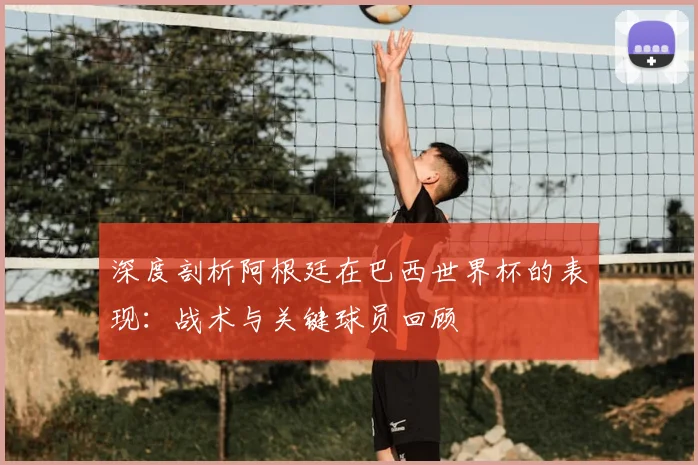 深度剖析阿根廷在巴西世界杯的表现:战术与关键球员回顾