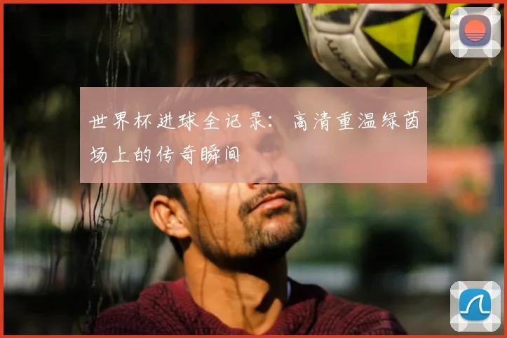 世界杯进球全记录:高清重温绿茵场上的传奇瞬间