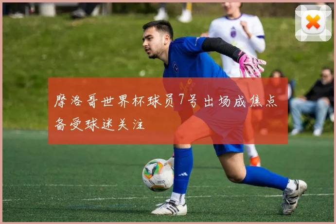 摩洛哥世界杯球员7号出场成焦点 备受球迷关注
