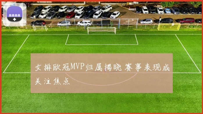 女排欧冠MVP归属揭晓 赛事表现成关注焦点