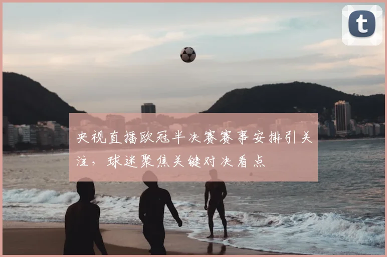 央视直播欧冠半决赛赛事安排引关注,球迷聚焦关键对决看点