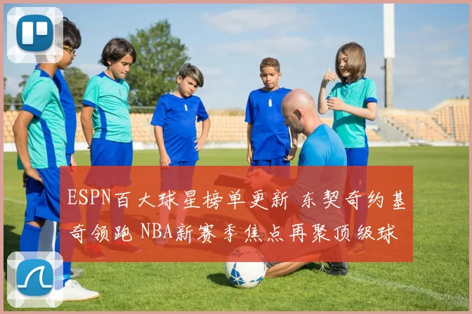ESPN百大球星榜单更新 东契奇约基奇领跑 NBA新赛季焦点再聚顶级球员竞争