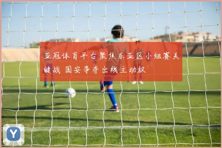 亚冠体育平台聚焦东亚区小组赛关键战 国安争夺出线主动权
