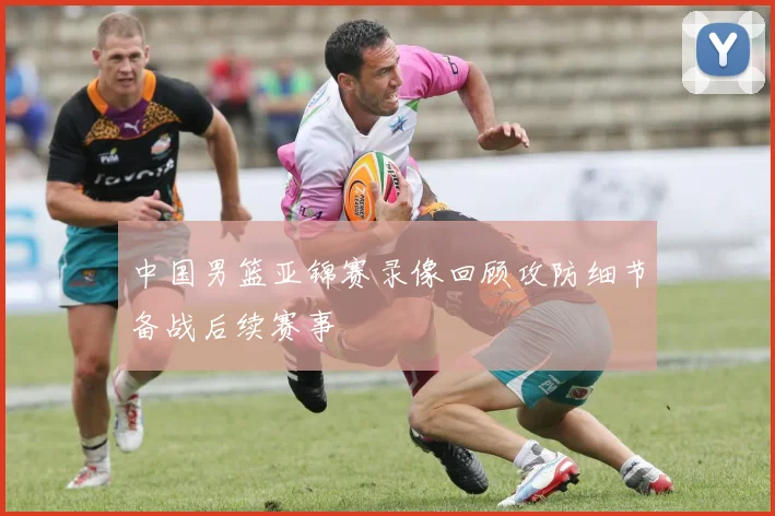 中国男篮亚锦赛录像回顾攻防细节备战后续赛事