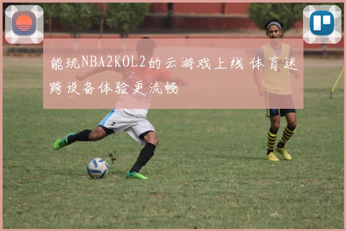 能玩NBA2KOL2的云游戏上线 体育迷跨设备体验更流畅