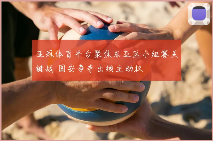 亚冠体育平台聚焦东亚区小组赛关键战 国安争夺出线主动权