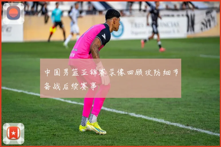 中国男篮亚锦赛录像回顾攻防细节备战后续赛事