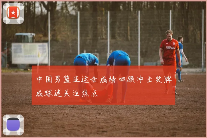 中国男篮亚运会成绩回顾冲击奖牌成球迷关注焦点