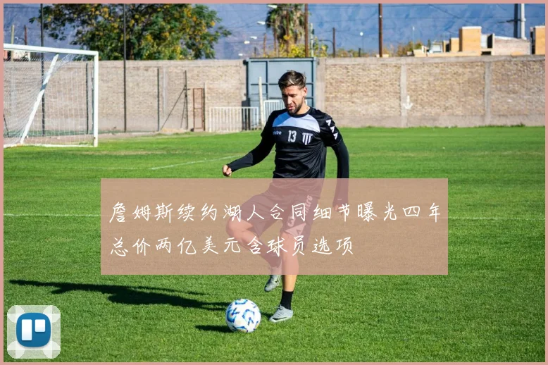 詹姆斯续约湖人合同细节曝光四年总价两亿美元含球员选项