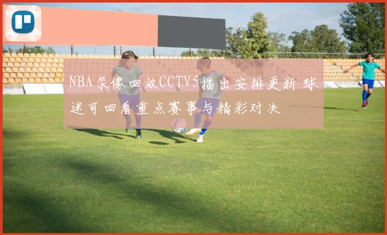 NBA录像回放CCTV5播出安排更新 球迷可回看重点赛事与精彩对决