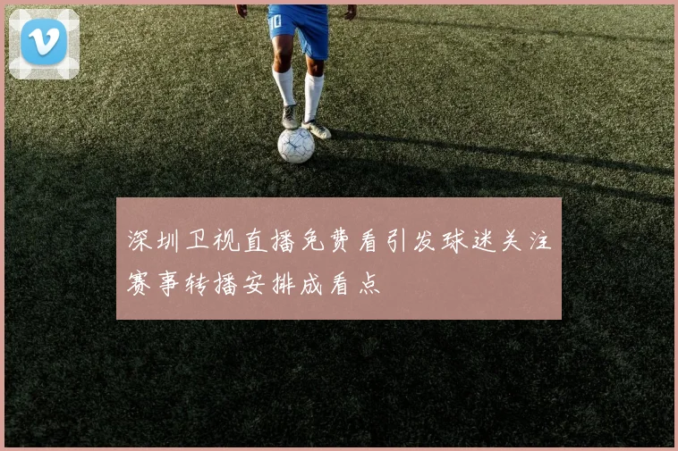 深圳卫视直播免费看引发球迷关注赛事转播安排成看点