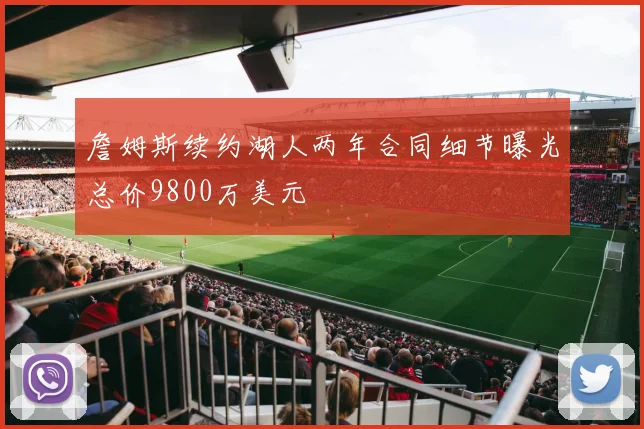 詹姆斯续约湖人两年合同细节曝光总价9800万美元