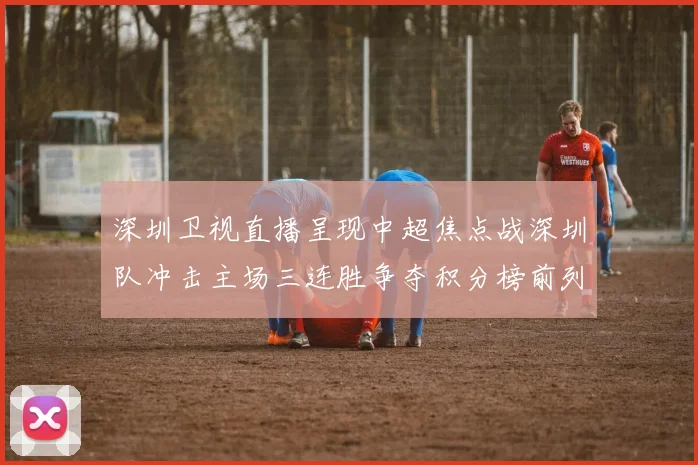 深圳卫视直播呈现中超焦点战深圳队冲击主场三连胜争夺积分榜前列